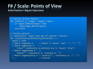 // Partial Active Pattern let (|Match|_|) (regex : Regex) input =     if regex.IsMatch(input) then         Some(regex.Match(input))     else None // Active pattern - // &quot;partitions&quot; input into one of several &quot;classes&quot; let (|Zip|Country|State|City|Invalid|) s =   match s with   | Match regexZip m     -> Zip(m |> result &quot;zip&quot;, &quot;&quot;, &quot;&quot;, &quot;&quot;)   | Match regexCity m  -> City(&quot;&quot;,resCountry m,resState m,m |> result &quot;city&quot;)   | Match regexState m   -> State(&quot;&quot;, resCountry m, resState m, &quot;&quot;)   | Match regexCountry m -> Country(&quot;&quot;, resCountry m, &quot;&quot;, &quot;&quot;)   | _                    -> Invalid 