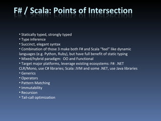 Statically typed, strongly typed Type inference Succinct, elegant syntax Combination of those 3 make both F# and Scala “feel” like dynamic languages (e.g. Python, Ruby), but have full benefit of static typing Mixed/hybrid paradigm:  OO and Functional Target major platforms, leverage existing ecosystems: F#: .NET CLR/Mono, use C# libraries; Scala: JVM and some .NET, use Java libraries Generics Operators Pattern Matching Immutability Recursion Tail-call optimization 