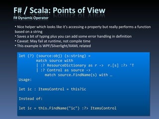 Nice helper which looks like it’s accessing a property but really performs a function based on a string Saves a bit of typing plus you can add some error handling in definition Caveat: May fail at runtime, not compile time This example is WPF/Silverlight/XAML related let (?) (source:obj) (s:string) =         match source with          | :? ResourceDictionary as r ->  r.[s] :?> 'T         | :? Control as source ->              match source.FindName(s) with … Usage: let ic : ItemsControl = this?ic Instead of: let ic = this.FindName(&quot;ic&quot;) :?> ItemsControl 