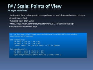 // From Don Syme, http://blogs.msdn.com/b/dsyme/archive/2007/10/11/introducing-f-asynchronous-workflows.aspx let exampleSync() =     let task1 = (fun () -> 10 + 10)     let task2 = (fun () -> 20 + 20)     [ task1; task2 ] |> List.iter (fun f -> f() |> ignore) let exampleAsync() =     let task1 = async { return 10 + 10 }     let task2 = async { return 20 + 20 }     Async.RunSynchronously (Async.Parallel [ task1; task2 ]) In simplest form, allow you to take synchronous workflows and convert to async with minimal effort Adapted from  Don Syme http://blogs.msdn.com/b/dsyme/archive/2007/10/11/introducing-f-asynchronous-workflows.aspx 