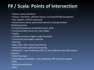 Option, Some and None Classes, interfaces, abstract classes, try/catch/finally/exceptions lazy support, infinite sequences Constructors where parameters become auto-generated fields/properties Array/list/sequence comprehensions, yield Functional data structures: Lists, Maps Tuples Lambda functions, higher order functions Virtual and overridden methods Closures Map, filter, fold, reduce and friends Partial function application/currying Reflection – uses underlying .NET or Java reflection plus add unique features Point-free style Annotations/metadata – use underlying .NET and Java support REPL Auto-documentation DSLs 