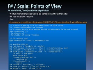 No functional language would be complete without Monads! F# has excellent support See  http://www.synqotik.net/blog/post/2011/01/23/Understanding-F-Workflows.aspx  for my example /// A result of parsing which is either success in which values /// (probably ValueTokens) are returned, /// or failure with an error message and the Position where the failure occurred type ParseResult<'T> = | ParseSuccess of 'T | ParseFailure of string * Position /// The &quot;monadic type&quot; type ParseInfo<'T> = (unit -> ParseResult<'T>) /// Workflow utilities let runM (pinfo : ParseInfo<_>) = pinfo() let failM msg pos : ParseInfo<_> = (fun () -> ParseFailure(msg, pos)) let succeedM v : ParseInfo<_>    = (fun () -> ParseSuccess(v)) let bindM (pinfo : ParseInfo<'T>, rest : 'T -> ParseInfo<'U>) =     let result = runM pinfo     match result with     | ParseFailure(msg, pos) ->         failM msg pos     | ParseSuccess(v) ->         rest(v) let returnM v : ParseInfo<_> = succeedM v let zeroM () = failM &quot;&quot; { Line = 0; Column = 0 } let delayM f = (fun () -> runM (f())) 