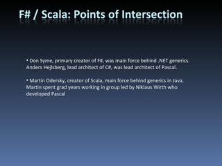 Don Syme, primary creator of F#, was main force behind .NET generics. Anders Hejlsberg, lead architect of C#, was lead architect of Pascal. Martin Odersky, creator of Scala, main force behind generics in Java. Martin spent grad years working in group led by Niklaus Wirth who developed Pascal 