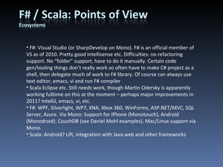 F#: Visual Studio (or SharpDevelop on Mono). F# is an official member of VS as of 2010. Pretty good Intellisense etc. Difficulties: no refactoring support. No “folder” support, have to do it manually. Certain code gen/tooling things don’t really work so often have to make C# project as a shell, then delegate much of work to F# library. Of course can always use text editor, emacs, vi and run F# compiler Scala Eclipse etc. Still needs work, though Martin Odersky is apparently working fulltime on this at the moment – perhaps major improvements in 2011? IntelliJ, emacs, vi, etc. F#: WPF, Silverlight, WP7, XNA, Xbox 360, WinForms, ASP.NET/MVC, SQL Server, Azure. Via Mono: Support for iPhone (Monotouch), Android (Monodroid). CouchDB (see Daniel Mohl examples). Mac/Linux support via Mono. Scala: Android? Lift, integration with Java web and other frameworks 
