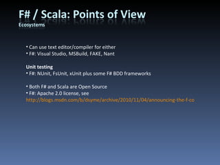 Can use text editor/compiler for either F#: Visual Studio, MSBuild, FAKE, Nant Unit testing F#: NUnit, FsUnit, xUnit plus some F# BDD frameworks Both F# and Scala are Open Source F#: Apache 2.0 license, see  http://blogs.msdn.com/b/dsyme/archive/2010/11/04/announcing-the-f-compiler-library-source-code-drop.aspx 