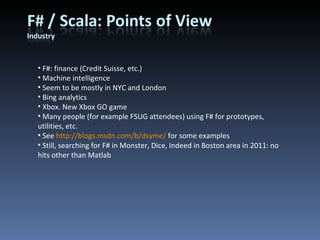 F#: finance (Credit Suisse, etc.) Machine intelligence Seem to be mostly in NYC and London Bing analytics Xbox. New Xbox GO game Many people (for example FSUG attendees) using F# for prototypes, utilities, etc. See  http://blogs.msdn.com/b/dsyme/  for some examples Still, searching for F# in Monster, Dice, Indeed in Boston area in 2011: no hits other than Matlab 