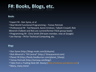Expert F# - Don Syme, et al Real World Functional Programming – Tomas Petricek Professional F# - Ted Neward, Aaron Erickson, Talbott Crowell, Rick Minerich (Talbott and Rick are current/former FSUG group leads) Programming F# - Chris Smith (F# team member, now at Google) Jon Harrop – F# for Technical Computing, etc. Don Syme (http://blogs.msdn.com/b/dsyme) Rick Minerich's &quot;F# Central&quot; (http:// fsharpcentral.com) Planet F# (http://feeds.feedburner.com/planet_fsharp) Tomas Petricek (http://tomasp.net/blog/) Tales from a Trading Desk (M. Davey) ( http://mdavey.wordpress.com ) Many, many more! 