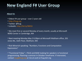 Oldest F# user group – over 2 years old http://fsug.org Twitter: @fsug LinkedIn:  http://bit.ly/9BH5J We meet first or second Monday of every month, usually at Microsoft NERD Center in Cambridge, MA Next meeting Monday May 2 6:30pm at Microsoft Waltham office, 201 Jones Rd., Sixth Floor, Waltham, MA Rick Minerich speaking: &quot;Numbers, Functions and Computation Expressions&quot; &quot;Functional Friday&quot; – FSUG and BASE looking for speakers re functional programming. Planning a seminar in October timeframe. If interested, contact  [email_address]  or me at scott at fsug dot org 
