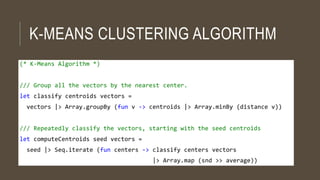 K-MEANS CLUSTERING ALGORITHM
(* K-Means Algorithm *)
/// Group all the vectors by the nearest center.
let classify centroids vectors =
vectors |> Array.groupBy (fun v -> centroids |> Array.minBy (distance v))
/// Repeatedly classify the vectors, starting with the seed centroids
let computeCentroids seed vectors =
seed |> Seq.iterate (fun centers -> classify centers vectors
|> Array.map (snd >> average))
 
