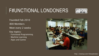 F#UNCTIONAL LONDONERS
Founded Feb 2010
800 Members
Meet every 2 weeks
Key topics:
 Functional Programming
 Machine Learning
 Apps and Games
http://meetup.com/fsharplondon
 