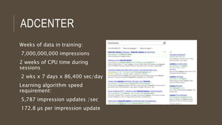 ADCENTER
Weeks of data in training:
7,000,000,000 impressions
2 weeks of CPU time during
sessions
2 wks x 7 days x 86,400 sec/day
Learning algorithm speed
requirement:
5,787 impression updates /sec
172.8 µs per impression update
 
