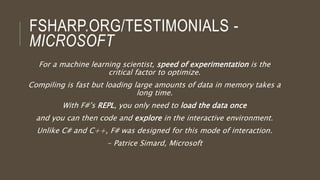 FSHARP.ORG/TESTIMONIALS -
MICROSOFT
For a machine learning scientist, speed of experimentation is the
critical factor to optimize.
Compiling is fast but loading large amounts of data in memory takes a
long time.
With F#’s REPL, you only need to load the data once
and you can then code and explore in the interactive environment.
Unlike C# and C++, F# was designed for this mode of interaction.
- Patrice Simard, Microsoft
 