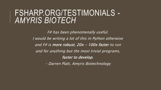 FSHARP.ORG/TESTIMONIALS -
AMYRIS BIOTECH
F# has been phenomenally useful.
I would be writing a lot of this in Python otherwise
and F# is more robust, 20x - 100x faster to run
and for anything but the most trivial programs,
faster to develop.
- Darren Platt, Amyris Biotechnology
 