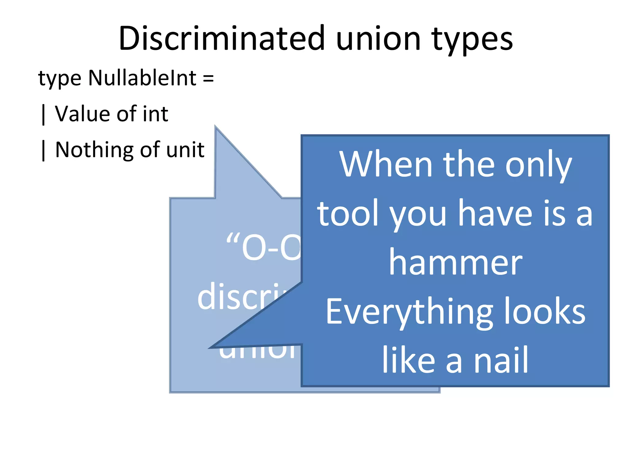 Discriminated union types type NullableInt = | Value of int | Nothing of unit “ O-O” has discriminated union envy When the only tool you have is a hammer Everything looks like a nail 