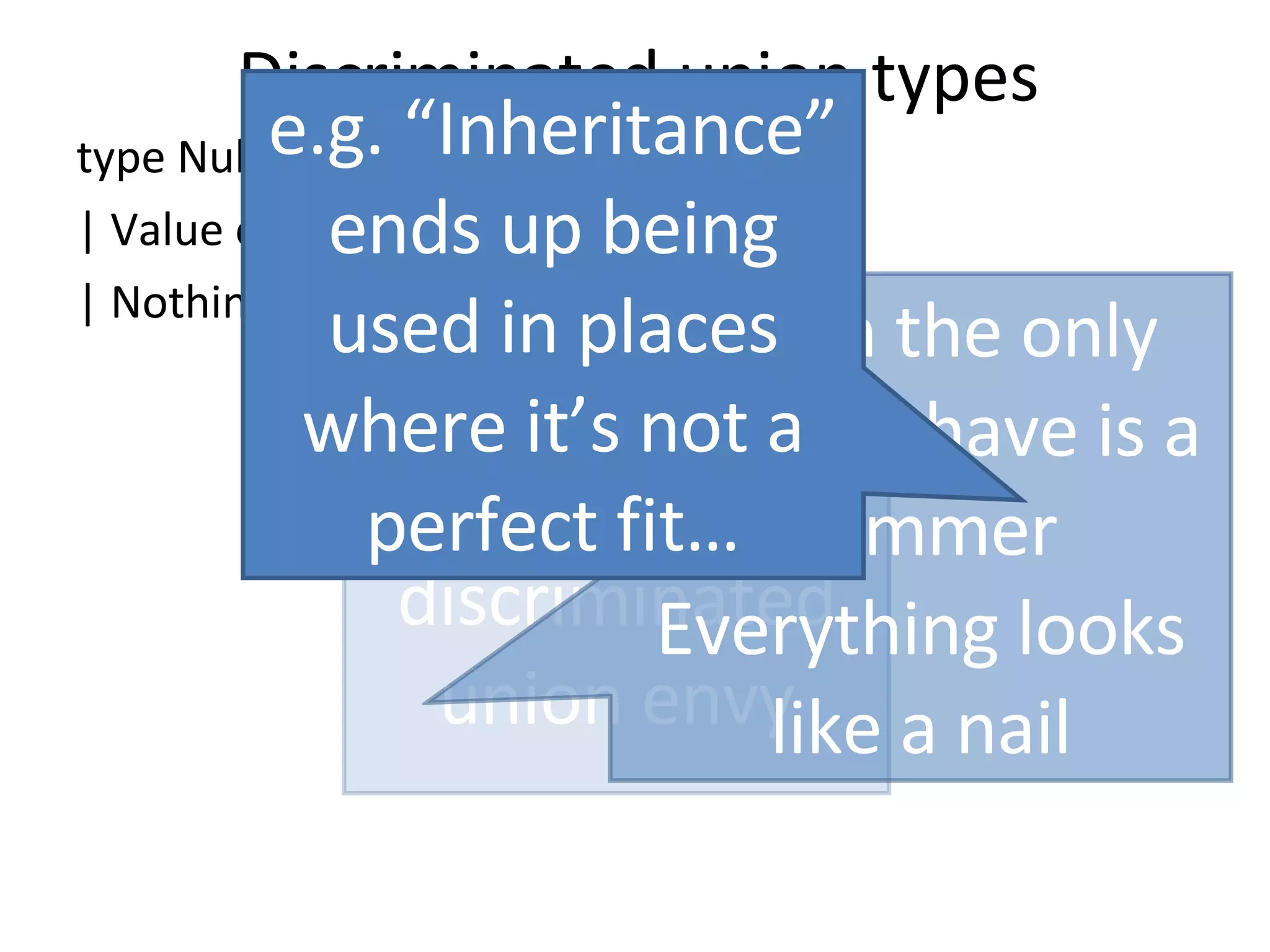 Discriminated union types type NullableInt = | Value of int | Nothing of unit “ O-O” has discriminated union envy When the only tool you have is a hammer Everything looks like a nail e.g. “Inheritance” ends up being used in places where it’s not a perfect fit… 