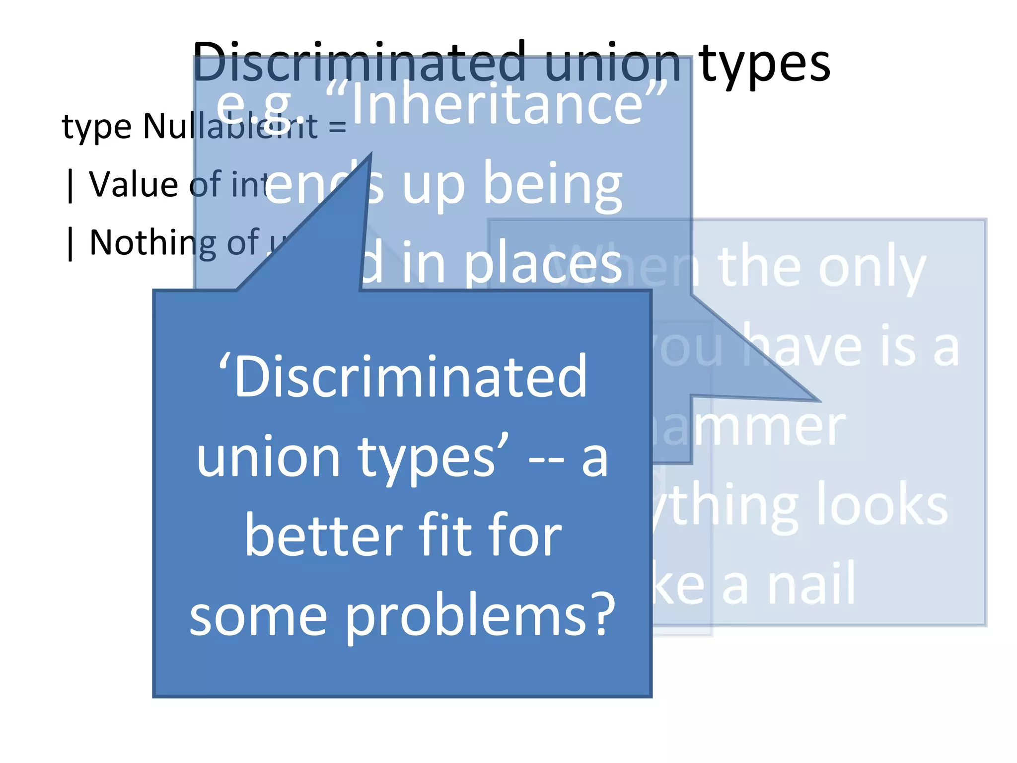 Discriminated union types type NullableInt = | Value of int | Nothing of unit “ O-O” has discriminated union envy When the only tool you have is a hammer Everything looks like a nail e.g. “Inheritance” ends up being used in places where it’s not a perfect fit… ‘ Discriminated union types’ -- a better fit for some problems? 