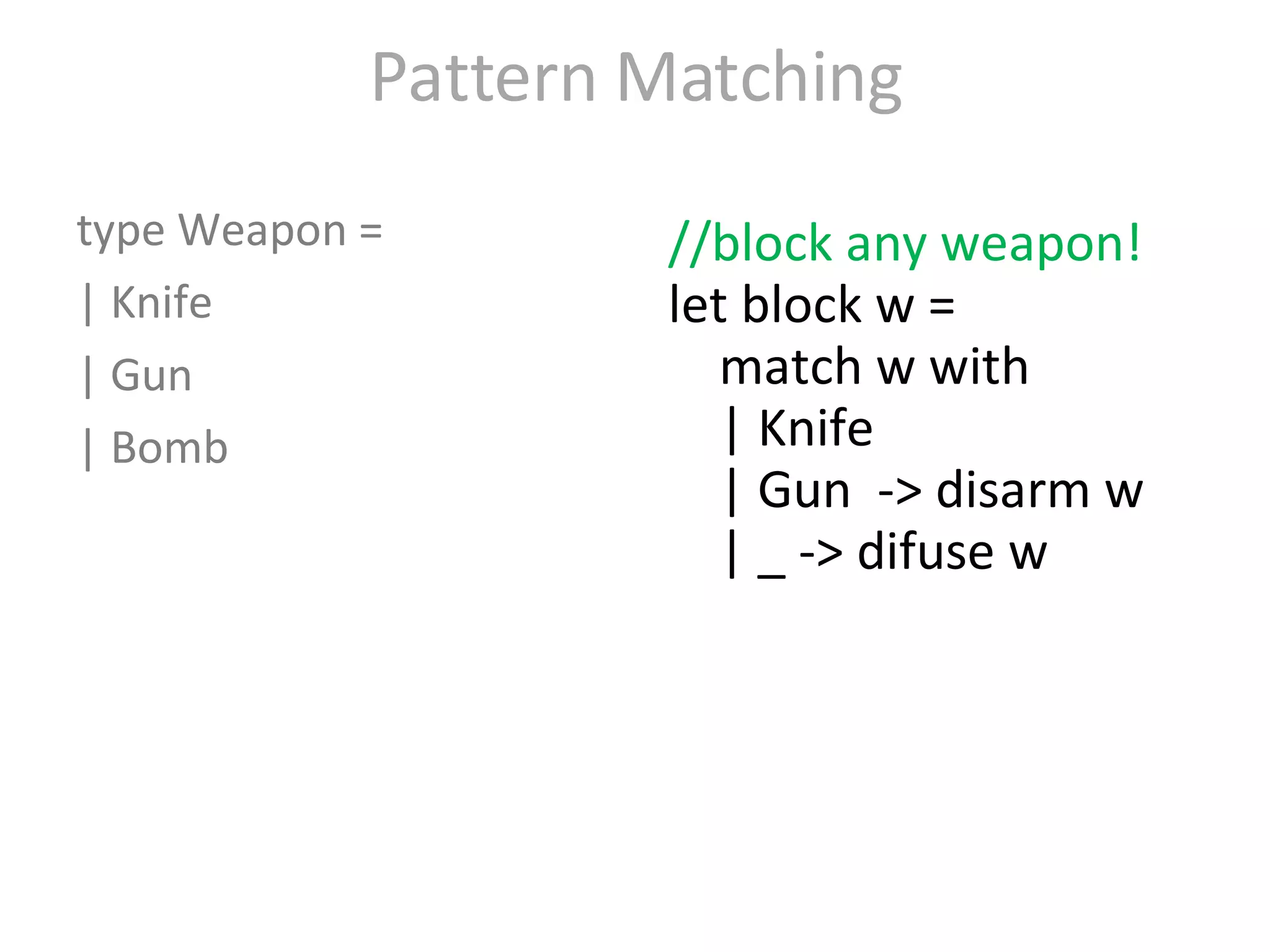 Pattern Matching type Weapon = | Knife  | Gun  | Bomb  //block any weapon! let block w = match w with | Knife  | Gun  -> disarm w | _ -> difuse w block Gun block Knife block Bomb 