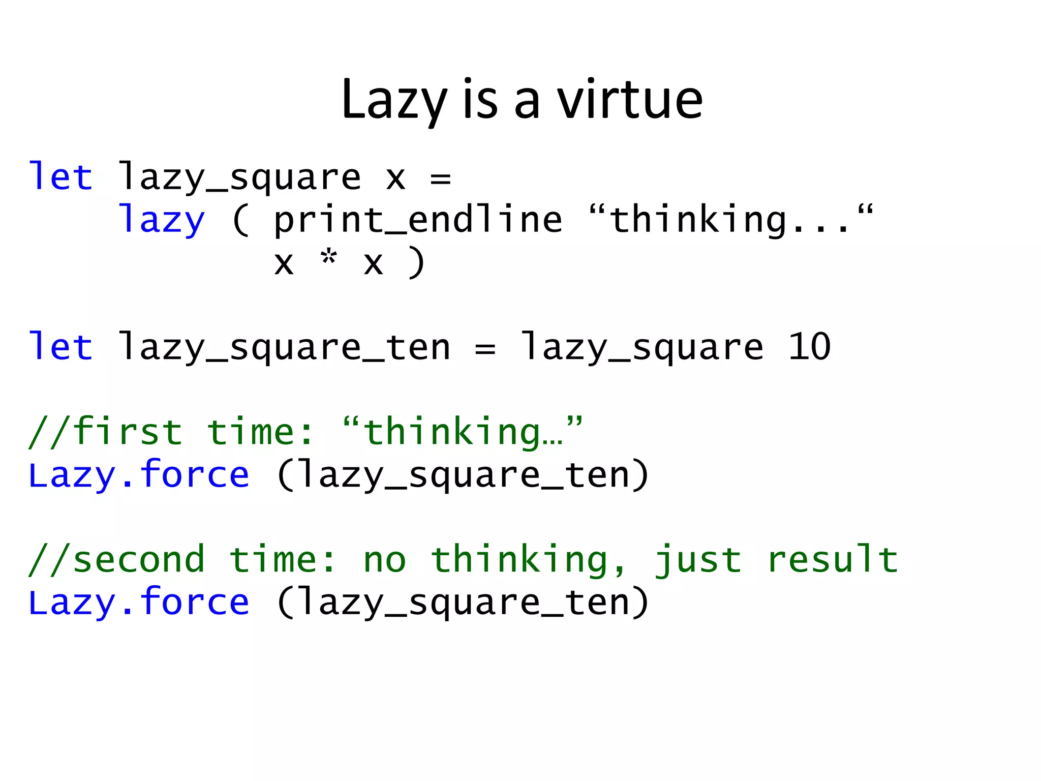 Lazy is a virtue let  lazy_square x =  lazy  ( print_endline “thinking...“ x * x ) let  lazy_square_ten = lazy_square 10 //first time: “thinking…” Lazy.force  (lazy_square_ten) //second time: no thinking, just result Lazy.force  (lazy_square_ten) 