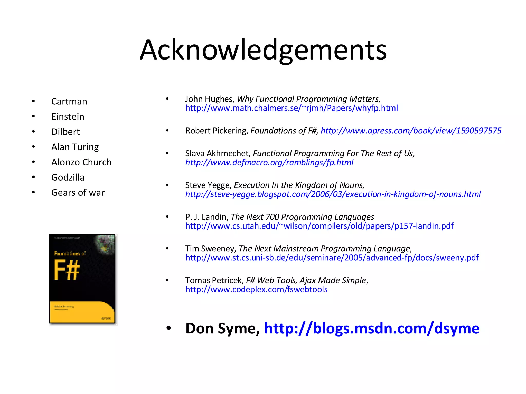 Acknowledgements Cartman Einstein Dilbert Alan Turing Alonzo Church Godzilla Gears of war John Hughes,  Why Functional Programming Matters,   http://www.math.chalmers.se/~rjmh/Papers/whyfp.html Robert Pickering,  Foundations of F#,  http://www.apress.com/book/view/1590597575 Slava Akhmechet,  Functional Programming For The Rest of Us,  http://www.defmacro.org/ramblings/fp.html Steve Yegge,  Execution In the Kingdom of Nouns,  http://steve-yegge.blogspot.com/2006/03/execution-in-kingdom-of-nouns.html P. J. Landin,  The Next 700 Programming Languages   http://www.cs.utah.edu/~wilson/compilers/old/papers/p157-landin.pdf Tim Sweeney,  The Next Mainstream Programming Language ,  http://www.st.cs.uni-sb.de/edu/seminare/2005/advanced-fp/docs/sweeny.pdf Tomas Petricek,  F# Web Tools, Ajax Made Simple ,  http://www.codeplex.com/fswebtools Don Syme,  http://blogs.msdn.com/dsyme 