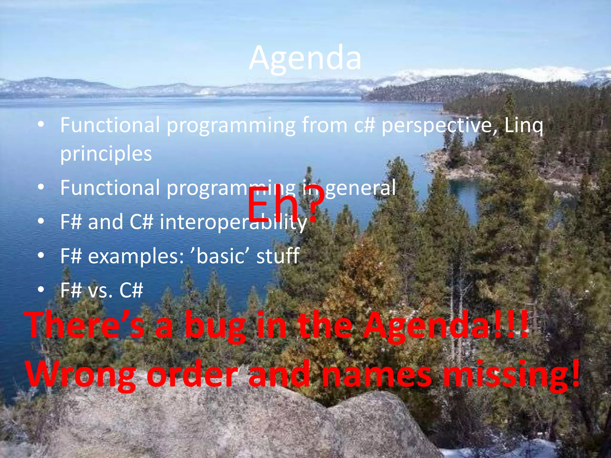 AgendaFunctional programming from c# perspective, Linq principlesFunctional programming in generalF# and C# interoperabilityF# examples: ’basic’ stuffF# vs. C# Eh?There’s a bug in the Agenda!!!Wrong order and names missing!