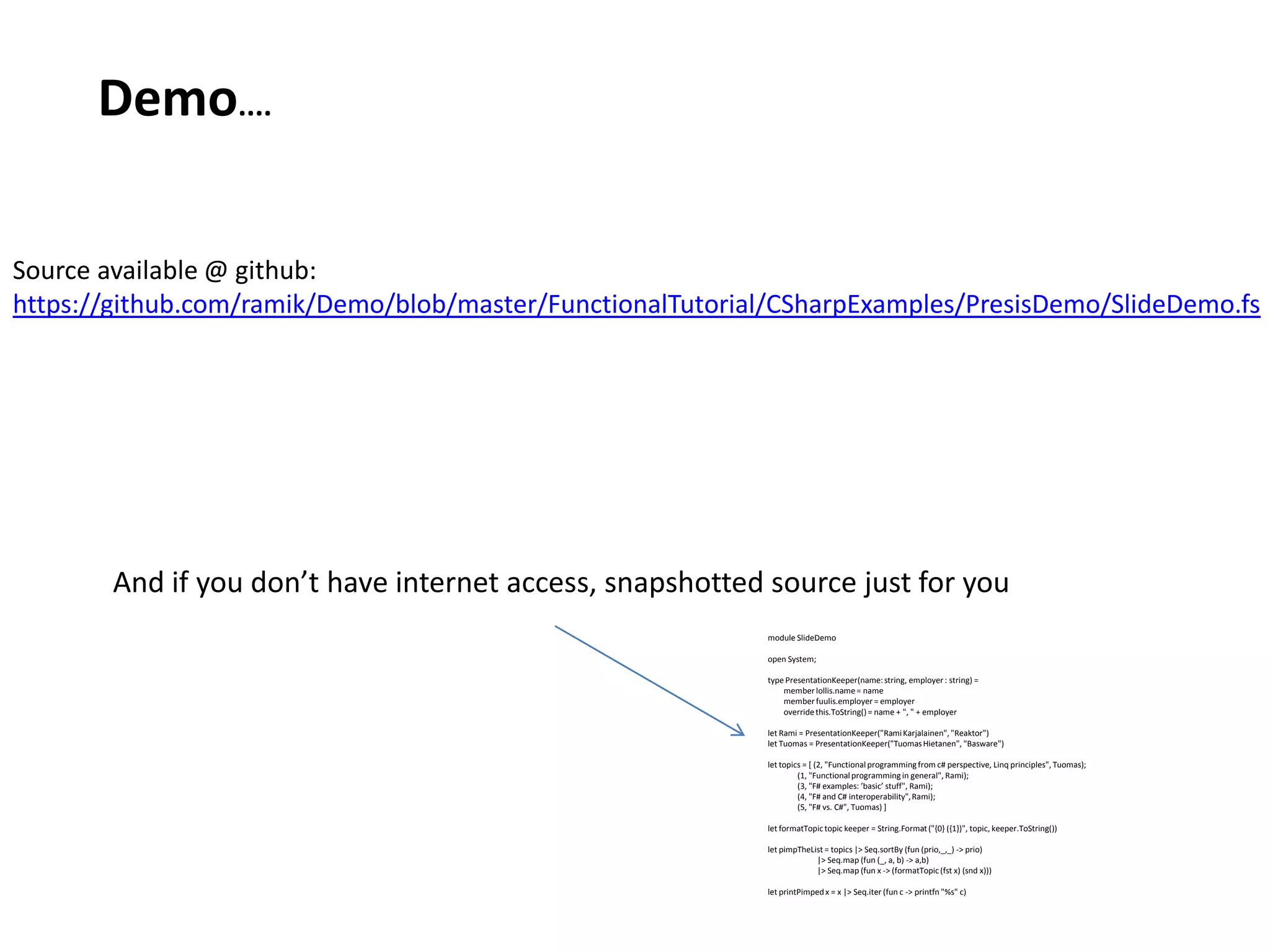 Demo.... Source available @ github: https://github.com/ramik/Demo/blob/master/FunctionalTutorial/CSharpExamples/PresisDemo/SlideDemo.fsAnd if you don’t have internet access, snapshotted source just for youmodule SlideDemoopen System;type PresentationKeeper(name: string, employer : string) =         member lollis.name = name        member fuulis.employer = employer        override this.ToString() = name + ", " + employerlet Rami = PresentationKeeper("Rami Karjalainen", "Reaktor")let Tuomas = PresentationKeeper("Tuomas Hietanen", "Basware")let topics = [ (2, "Functional programming from c# perspective, Linq principles", Tuomas);               (1, "Functional programming in general", Rami);               (3, "F# examples: ’basic’ stuff", Rami);               (4, "F# and C# interoperability", Rami);               (5, "F# vs. C#", Tuomas) ]let formatTopic topic keeper = String.Format ("{0} ({1})", topic, keeper.ToString())let pimpTheList = topics |> Seq.sortBy (fun (prio,_,_) -> prio)                          |> Seq.map (fun (_, a, b) -> a,b)                         |> Seq.map (fun x -> (formatTopic (fst x) (snd x)))let printPimped x = x |> Seq.iter (fun c -> printfn "%s" c)