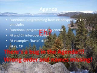 AgendaFunctional programming from c# perspective, Linq principlesFunctional programming in generalF# and C# interoperabilityF# examples: ’basic’ stuffF# vs. C# Eh?There’s a bug in the Agenda!!!Wrong order and names missing!