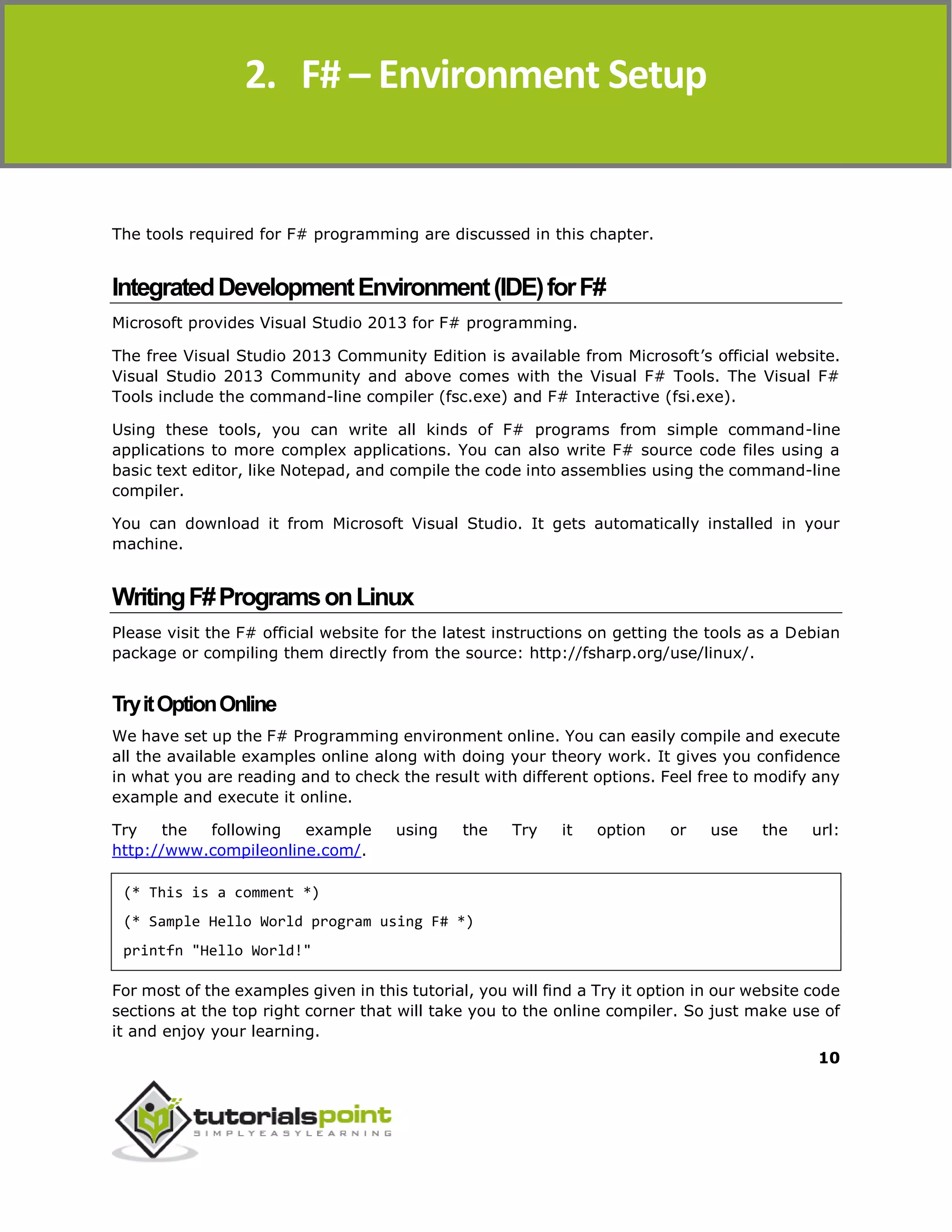 F#
10
The tools required for F# programming are discussed in this chapter.
IntegratedDevelopmentEnvironment(IDE)forF#
Microsoft provides Visual Studio 2013 for F# programming.
The free Visual Studio 2013 Community Edition is available from Microsoft’s official website.
Visual Studio 2013 Community and above comes with the Visual F# Tools. The Visual F#
Tools include the command-line compiler (fsc.exe) and F# Interactive (fsi.exe).
Using these tools, you can write all kinds of F# programs from simple command-line
applications to more complex applications. You can also write F# source code files using a
basic text editor, like Notepad, and compile the code into assemblies using the command-line
compiler.
You can download it from Microsoft Visual Studio. It gets automatically installed in your
machine.
WritingF#ProgramsonLinux
Please visit the F# official website for the latest instructions on getting the tools as a Debian
package or compiling them directly from the source: http://fsharp.org/use/linux/.
TryitOptionOnline
We have set up the F# Programming environment online. You can easily compile and execute
all the available examples online along with doing your theory work. It gives you confidence
in what you are reading and to check the result with different options. Feel free to modify any
example and execute it online.
Try the following example using the Try it option or use the url:
http://www.compileonline.com/.
(* This is a comment *)
(* Sample Hello World program using F# *)
printfn "Hello World!"
For most of the examples given in this tutorial, you will find a Try it option in our website code
sections at the top right corner that will take you to the online compiler. So just make use of
it and enjoy your learning.
2. F# – Environment Setup
 