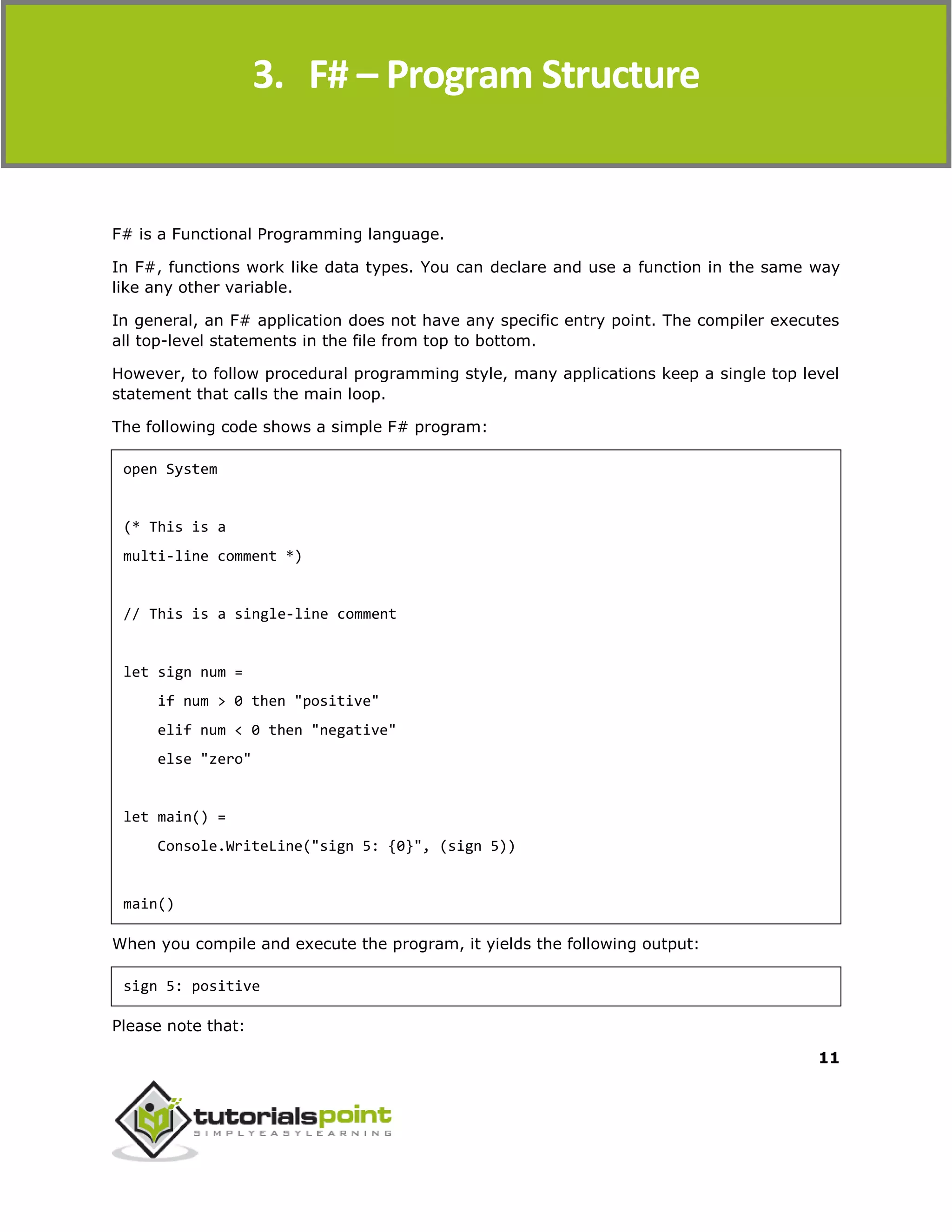 F#
11
F# is a Functional Programming language.
In F#, functions work like data types. You can declare and use a function in the same way
like any other variable.
In general, an F# application does not have any specific entry point. The compiler executes
all top-level statements in the file from top to bottom.
However, to follow procedural programming style, many applications keep a single top level
statement that calls the main loop.
The following code shows a simple F# program:
open System
(* This is a
multi-line comment *)
// This is a single-line comment
let sign num =
if num > 0 then "positive"
elif num < 0 then "negative"
else "zero"
let main() =
Console.WriteLine("sign 5: {0}", (sign 5))
main()
When you compile and execute the program, it yields the following output:
sign 5: positive
Please note that:
3. F# – Program Structure
 