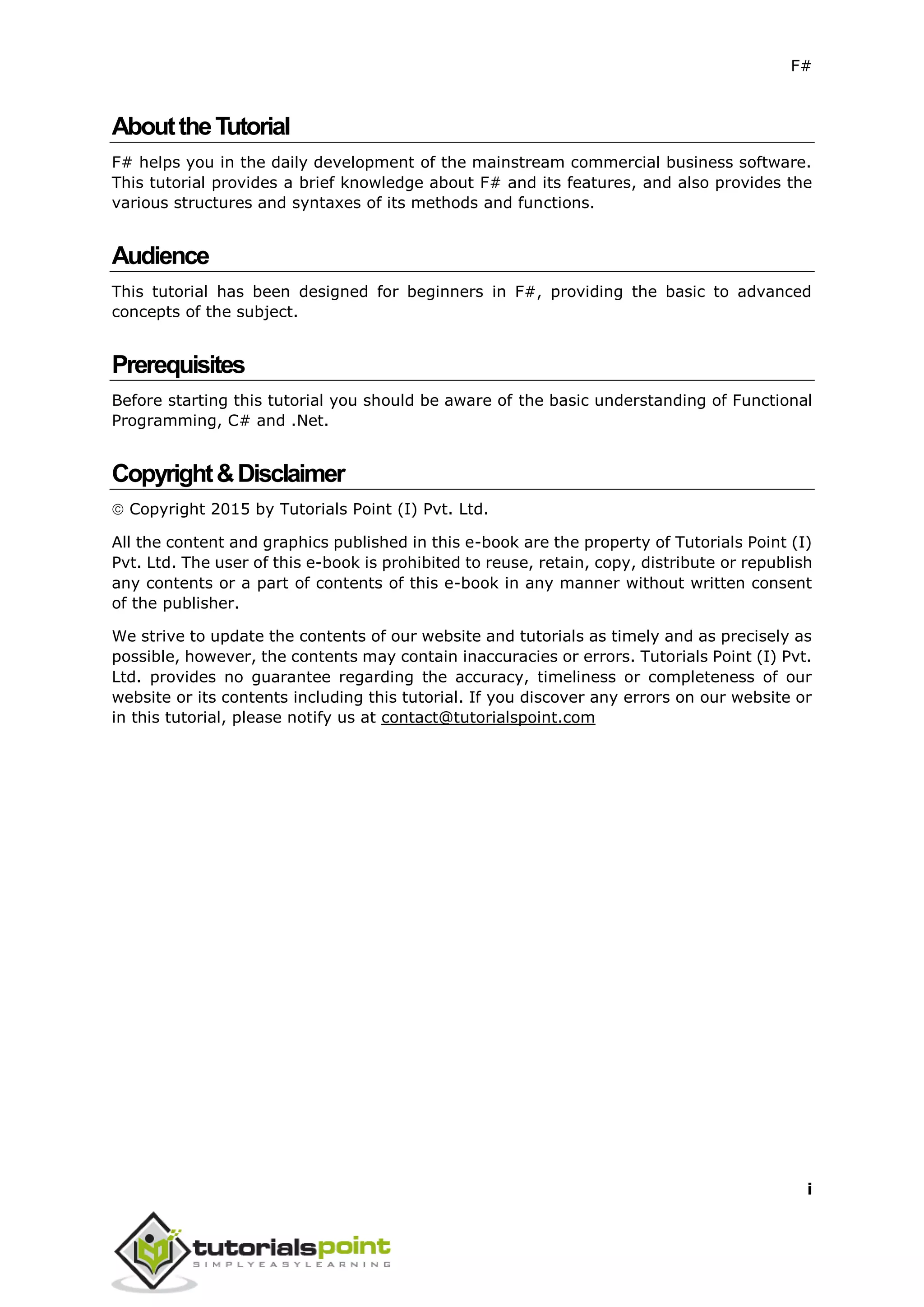 F#
i
AbouttheTutorial
F# helps you in the daily development of the mainstream commercial business software.
This tutorial provides a brief knowledge about F# and its features, and also provides the
various structures and syntaxes of its methods and functions.
Audience
This tutorial has been designed for beginners in F#, providing the basic to advanced
concepts of the subject.
Prerequisites
Before starting this tutorial you should be aware of the basic understanding of Functional
Programming, C# and .Net.
Copyright&Disclaimer
 Copyright 2015 by Tutorials Point (I) Pvt. Ltd.
All the content and graphics published in this e-book are the property of Tutorials Point (I)
Pvt. Ltd. The user of this e-book is prohibited to reuse, retain, copy, distribute or republish
any contents or a part of contents of this e-book in any manner without written consent
of the publisher.
We strive to update the contents of our website and tutorials as timely and as precisely as
possible, however, the contents may contain inaccuracies or errors. Tutorials Point (I) Pvt.
Ltd. provides no guarantee regarding the accuracy, timeliness or completeness of our
website or its contents including this tutorial. If you discover any errors on our website or
in this tutorial, please notify us at contact@tutorialspoint.com
 
