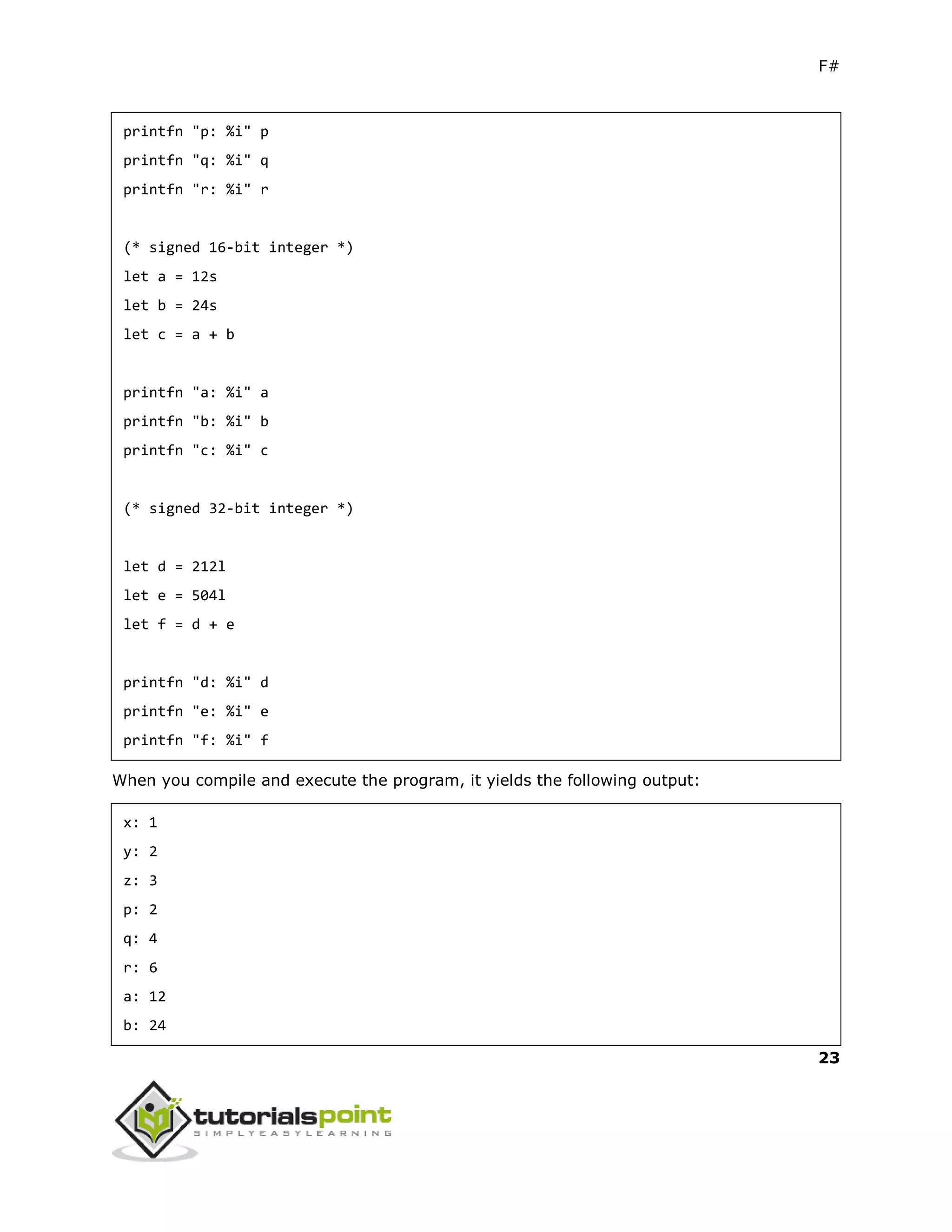 F#
23
printfn "p: %i" p
printfn "q: %i" q
printfn "r: %i" r
(* signed 16-bit integer *)
let a = 12s
let b = 24s
let c = a + b
printfn "a: %i" a
printfn "b: %i" b
printfn "c: %i" c
(* signed 32-bit integer *)
let d = 212l
let e = 504l
let f = d + e
printfn "d: %i" d
printfn "e: %i" e
printfn "f: %i" f
When you compile and execute the program, it yields the following output:
x: 1
y: 2
z: 3
p: 2
q: 4
r: 6
a: 12
b: 24
 
