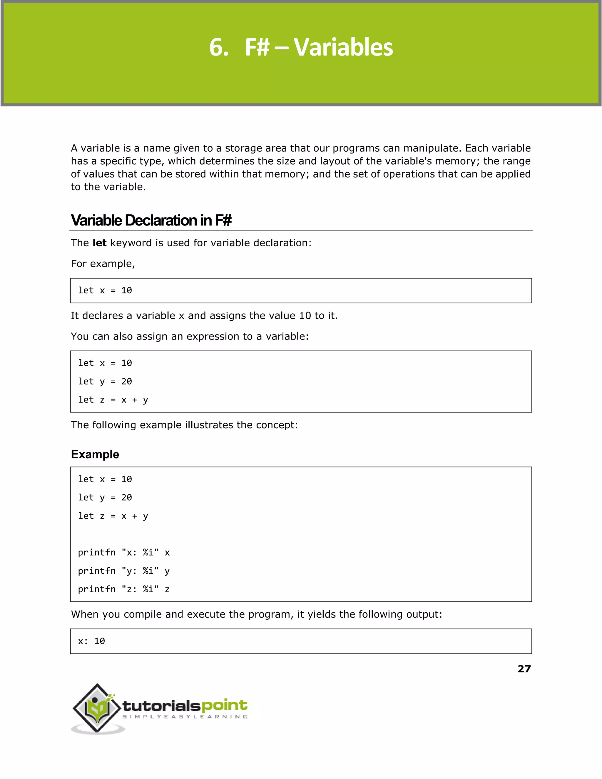 F#
27
A variable is a name given to a storage area that our programs can manipulate. Each variable
has a specific type, which determines the size and layout of the variable's memory; the range
of values that can be stored within that memory; and the set of operations that can be applied
to the variable.
VariableDeclarationinF#
The let keyword is used for variable declaration:
For example,
let x = 10
It declares a variable x and assigns the value 10 to it.
You can also assign an expression to a variable:
let x = 10
let y = 20
let z = x + y
The following example illustrates the concept:
Example
let x = 10
let y = 20
let z = x + y
printfn "x: %i" x
printfn "y: %i" y
printfn "z: %i" z
When you compile and execute the program, it yields the following output:
x: 10
6. F# – Variables
 
