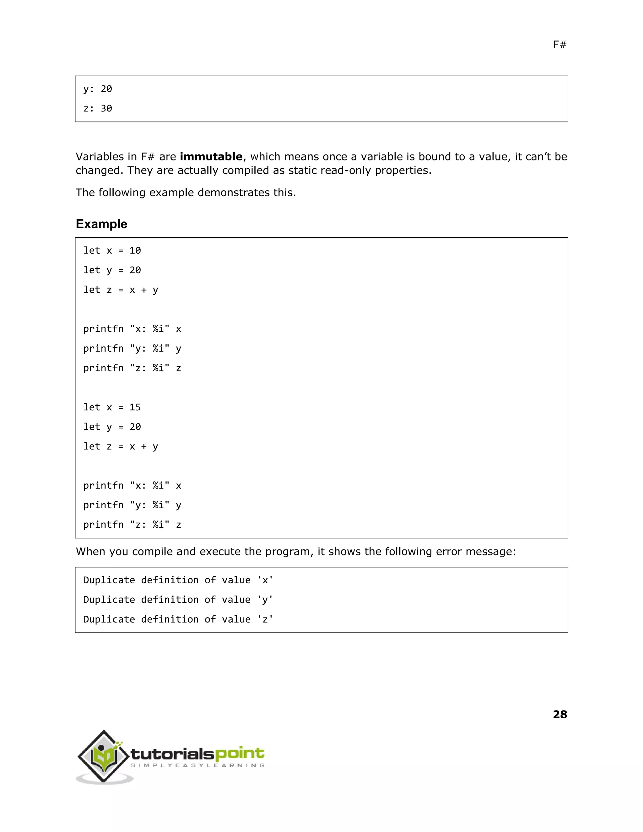 F#
28
y: 20
z: 30
Variables in F# are immutable, which means once a variable is bound to a value, it can’t be
changed. They are actually compiled as static read-only properties.
The following example demonstrates this.
Example
let x = 10
let y = 20
let z = x + y
printfn "x: %i" x
printfn "y: %i" y
printfn "z: %i" z
let x = 15
let y = 20
let z = x + y
printfn "x: %i" x
printfn "y: %i" y
printfn "z: %i" z
When you compile and execute the program, it shows the following error message:
Duplicate definition of value 'x'
Duplicate definition of value 'y'
Duplicate definition of value 'z'
 