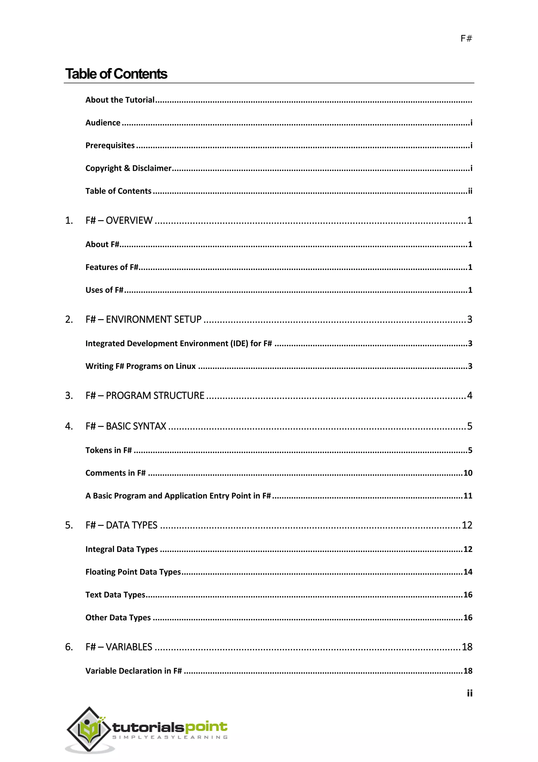 F#
ii
TableofContents
About the Tutorial.....................................................................................................................................
Audience..................................................................................................................................................i
Prerequisites............................................................................................................................................i
Copyright & Disclaimer.............................................................................................................................i
Table of Contents....................................................................................................................................ii
1. F# – OVERVIEW ...................................................................................................................1
About F#..................................................................................................................................................1
Features of F#..........................................................................................................................................1
Uses of F#................................................................................................................................................1
2. F# – ENVIRONMENT SETUP .................................................................................................3
Integrated Development Environment (IDE) for F# .................................................................................3
Writing F# Programs on Linux .................................................................................................................3
3. F# – PROGRAM STRUCTURE................................................................................................4
4. F# – BASIC SYNTAX ..............................................................................................................5
Tokens in F# ............................................................................................................................................5
Comments in F# ....................................................................................................................................10
A Basic Program and Application Entry Point in F#................................................................................11
5. F# – DATA TYPES ...............................................................................................................12
Integral Data Types ...............................................................................................................................12
Floating Point Data Types......................................................................................................................14
Text Data Types.....................................................................................................................................16
Other Data Types ..................................................................................................................................16
6. F# – VARIABLES .................................................................................................................18
Variable Declaration in F# .....................................................................................................................18
 