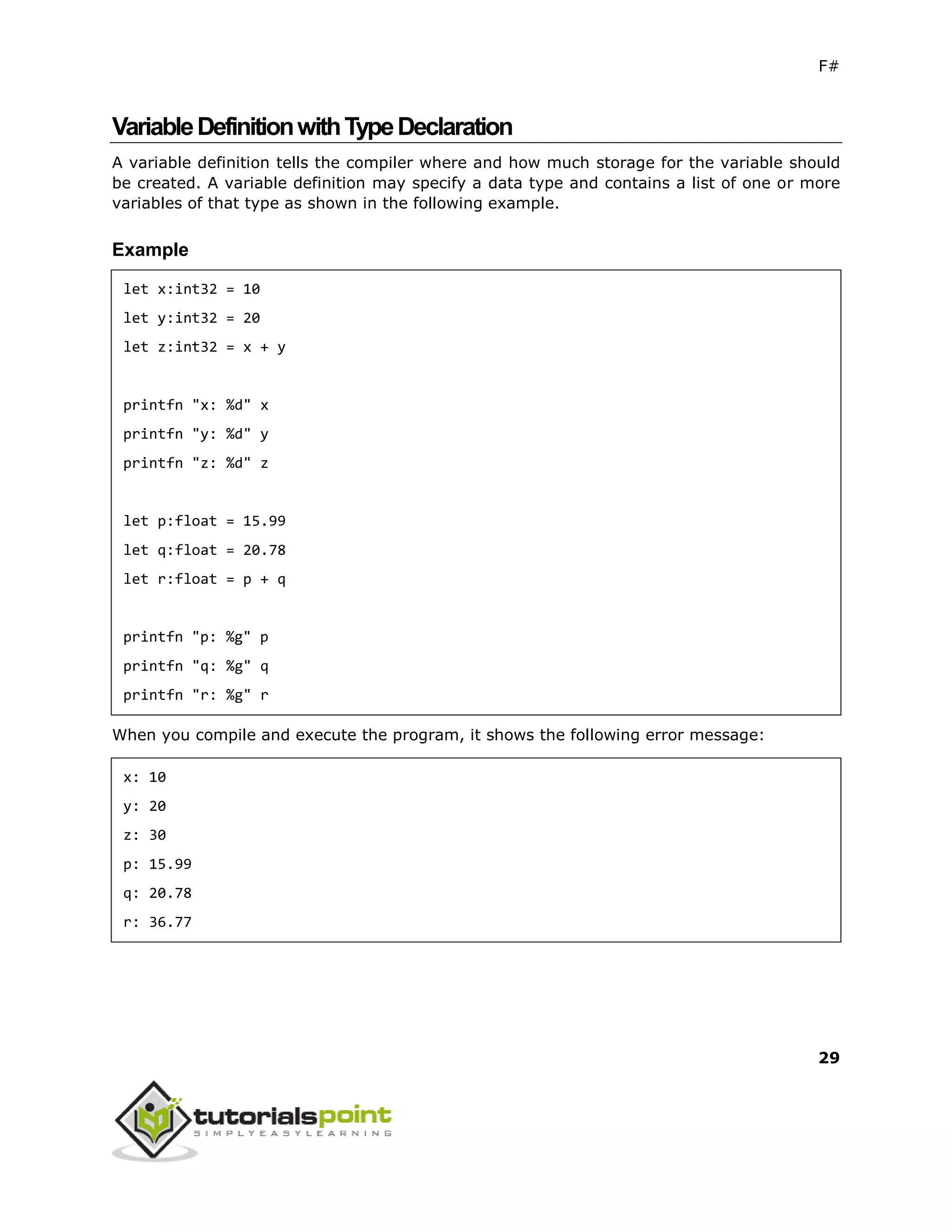 F#
29
VariableDefinitionwithTypeDeclaration
A variable definition tells the compiler where and how much storage for the variable should
be created. A variable definition may specify a data type and contains a list of one or more
variables of that type as shown in the following example.
Example
let x:int32 = 10
let y:int32 = 20
let z:int32 = x + y
printfn "x: %d" x
printfn "y: %d" y
printfn "z: %d" z
let p:float = 15.99
let q:float = 20.78
let r:float = p + q
printfn "p: %g" p
printfn "q: %g" q
printfn "r: %g" r
When you compile and execute the program, it shows the following error message:
x: 10
y: 20
z: 30
p: 15.99
q: 20.78
r: 36.77
 