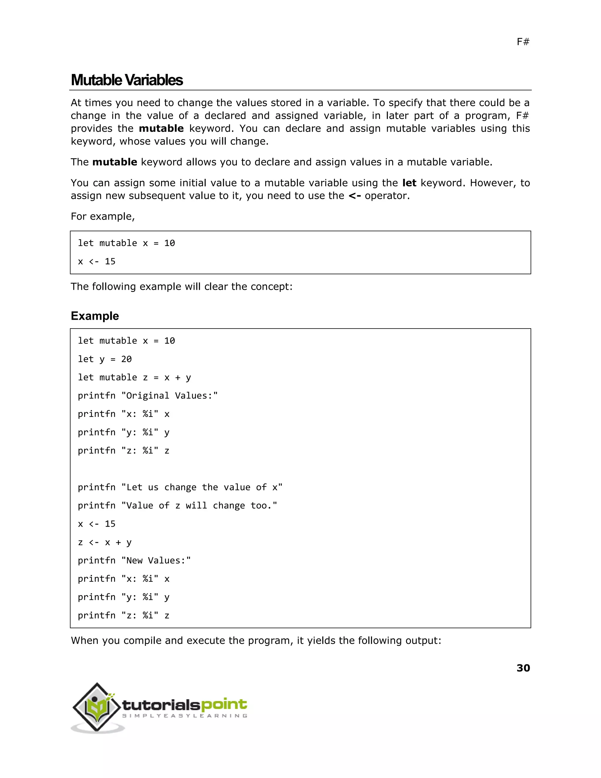 F#
30
MutableVariables
At times you need to change the values stored in a variable. To specify that there could be a
change in the value of a declared and assigned variable, in later part of a program, F#
provides the mutable keyword. You can declare and assign mutable variables using this
keyword, whose values you will change.
The mutable keyword allows you to declare and assign values in a mutable variable.
You can assign some initial value to a mutable variable using the let keyword. However, to
assign new subsequent value to it, you need to use the <- operator.
For example,
let mutable x = 10
x <- 15
The following example will clear the concept:
Example
let mutable x = 10
let y = 20
let mutable z = x + y
printfn "Original Values:"
printfn "x: %i" x
printfn "y: %i" y
printfn "z: %i" z
printfn "Let us change the value of x"
printfn "Value of z will change too."
x <- 15
z <- x + y
printfn "New Values:"
printfn "x: %i" x
printfn "y: %i" y
printfn "z: %i" z
When you compile and execute the program, it yields the following output:
 
