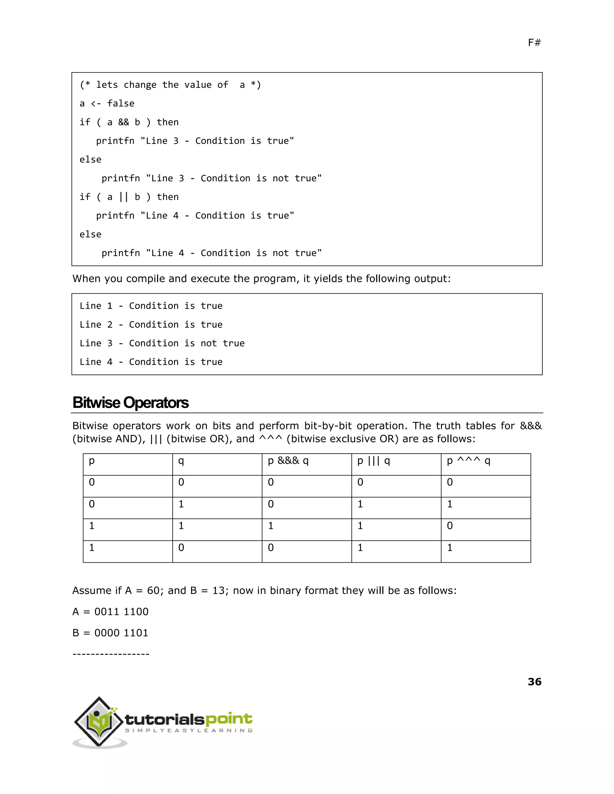 F#
36
(* lets change the value of a *)
a <- false
if ( a && b ) then
printfn "Line 3 - Condition is true"
else
printfn "Line 3 - Condition is not true"
if ( a || b ) then
printfn "Line 4 - Condition is true"
else
printfn "Line 4 - Condition is not true"
When you compile and execute the program, it yields the following output:
Line 1 - Condition is true
Line 2 - Condition is true
Line 3 - Condition is not true
Line 4 - Condition is true
BitwiseOperators
Bitwise operators work on bits and perform bit-by-bit operation. The truth tables for &&&
(bitwise AND), ||| (bitwise OR), and ^^^ (bitwise exclusive OR) are as follows:
p q p &&& q p ||| q p ^^^ q
0 0 0 0 0
0 1 0 1 1
1 1 1 1 0
1 0 0 1 1
Assume if A = 60; and B = 13; now in binary format they will be as follows:
A = 0011 1100
B = 0000 1101
-----------------
 
