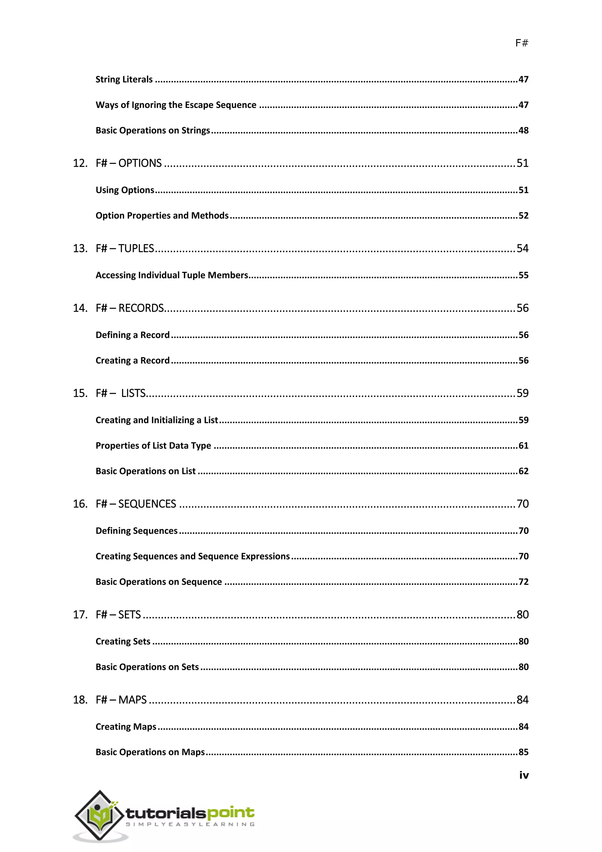 F#
iv
String Literals ........................................................................................................................................47
Ways of Ignoring the Escape Sequence .................................................................................................47
Basic Operations on Strings...................................................................................................................48
12. F# – OPTIONS ....................................................................................................................51
Using Options........................................................................................................................................51
Option Properties and Methods............................................................................................................52
13. F# – TUPLES.......................................................................................................................54
Accessing Individual Tuple Members.....................................................................................................55
14. F# – RECORDS....................................................................................................................56
Defining a Record..................................................................................................................................56
Creating a Record..................................................................................................................................56
15. F# – LISTS..........................................................................................................................59
Creating and Initializing a List................................................................................................................59
Properties of List Data Type ..................................................................................................................61
Basic Operations on List ........................................................................................................................62
16. F# – SEQUENCES ...............................................................................................................70
Defining Sequences...............................................................................................................................70
Creating Sequences and Sequence Expressions.....................................................................................70
Basic Operations on Sequence ..............................................................................................................72
17. F# – SETS...........................................................................................................................80
Creating Sets .........................................................................................................................................80
Basic Operations on Sets.......................................................................................................................80
18. F# – MAPS .........................................................................................................................84
Creating Maps.......................................................................................................................................84
Basic Operations on Maps.....................................................................................................................85
 
