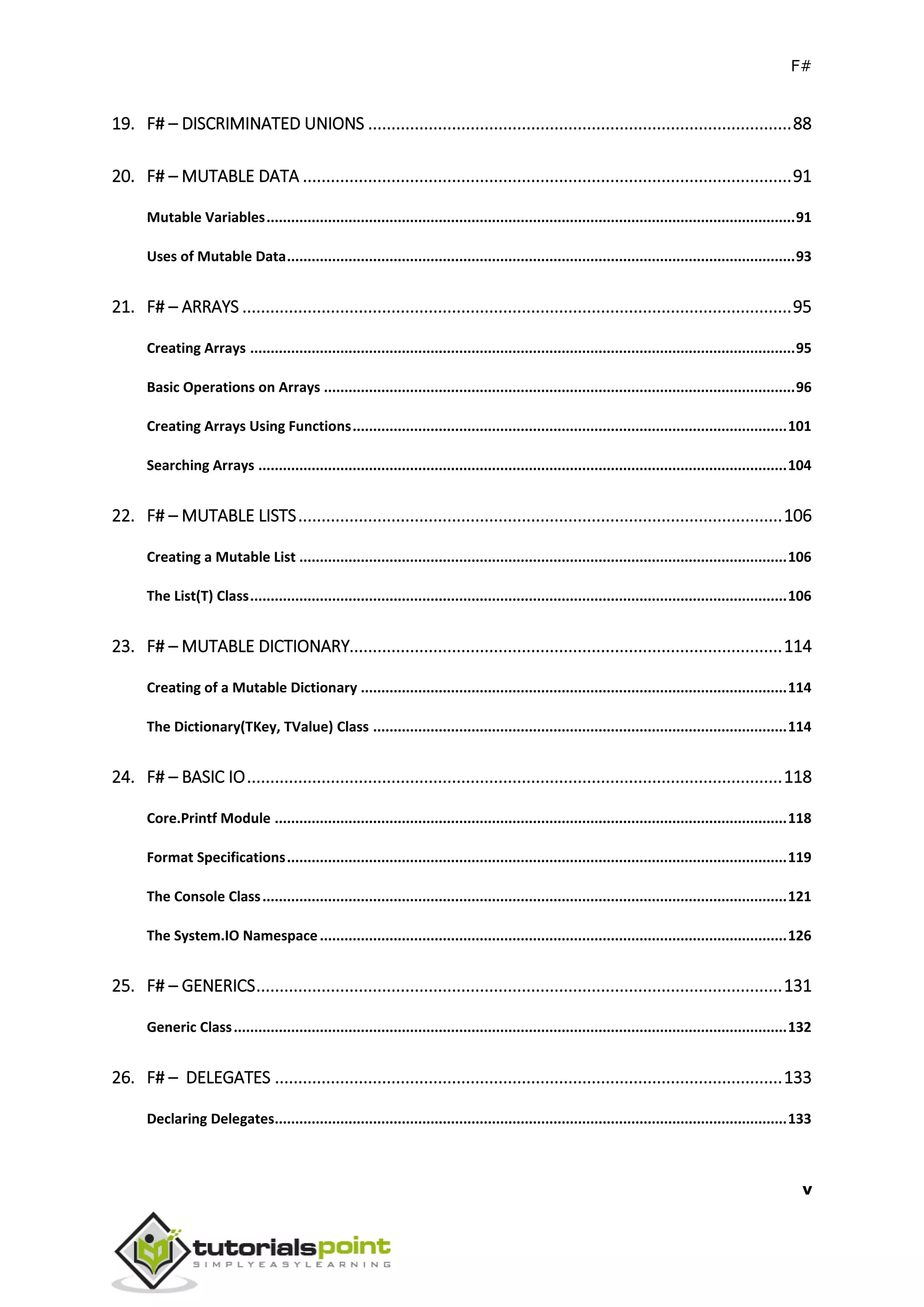 F#
v
19. F# – DISCRIMINATED UNIONS ...........................................................................................88
20. F# – MUTABLE DATA .........................................................................................................91
Mutable Variables.................................................................................................................................91
Uses of Mutable Data............................................................................................................................93
21. F# – ARRAYS ......................................................................................................................95
Creating Arrays .....................................................................................................................................95
Basic Operations on Arrays ...................................................................................................................96
Creating Arrays Using Functions..........................................................................................................101
Searching Arrays .................................................................................................................................104
22. F# – MUTABLE LISTS........................................................................................................106
Creating a Mutable List .......................................................................................................................106
The List(T) Class...................................................................................................................................106
23. F# – MUTABLE DICTIONARY.............................................................................................114
Creating of a Mutable Dictionary ........................................................................................................114
The Dictionary(TKey, TValue) Class .....................................................................................................114
24. F# – BASIC IO...................................................................................................................118
Core.Printf Module .............................................................................................................................118
Format Specifications..........................................................................................................................119
The Console Class................................................................................................................................121
The System.IO Namespace..................................................................................................................126
25. F# – GENERICS.................................................................................................................131
Generic Class.......................................................................................................................................132
26. F# – DELEGATES .............................................................................................................133
Declaring Delegates.............................................................................................................................133
 