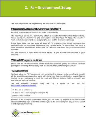 F#
10
The tools required for F# programming are discussed in this chapter.
IntegratedDevelopmentEnvironment(IDE)forF#
Microsoft provides Visual Studio 2013 for F# programming.
The free Visual Studio 2013 Community Edition is available from Microsoft’s official website.
Visual Studio 2013 Community and above comes with the Visual F# Tools. The Visual F#
Tools include the command-line compiler (fsc.exe) and F# Interactive (fsi.exe).
Using these tools, you can write all kinds of F# programs from simple command-line
applications to more complex applications. You can also write F# source code files using a
basic text editor, like Notepad, and compile the code into assemblies using the command-line
compiler.
You can download it from Microsoft Visual Studio. It gets automatically installed in your
machine.
WritingF#ProgramsonLinux
Please visit the F# official website for the latest instructions on getting the tools as a Debian
package or compiling them directly from the source: http://fsharp.org/use/linux/.
TryitOptionOnline
We have set up the F# Programming environment online. You can easily compile and execute
all the available examples online along with doing your theory work. It gives you confidence
in what you are reading and to check the result with different options. Feel free to modify any
example and execute it online.
Try the following example using the Try it option or use the url:
http://www.compileonline.com/.
(* This is a comment *)
(* Sample Hello World program using F# *)
printfn "Hello World!"
For most of the examples given in this tutorial, you will find a Try it option in our website code
sections at the top right corner that will take you to the online compiler. So just make use of
it and enjoy your learning.
2. F# – Environment Setup
 