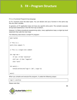 F#
11
F# is a Functional Programming language.
In F#, functions work like data types. You can declare and use a function in the same way
like any other variable.
In general, an F# application does not have any specific entry point. The compiler executes
all top-level statements in the file from top to bottom.
However, to follow procedural programming style, many applications keep a single top level
statement that calls the main loop.
The following code shows a simple F# program:
open System
(* This is a
multi-line comment *)
// This is a single-line comment
let sign num =
if num > 0 then "positive"
elif num < 0 then "negative"
else "zero"
let main() =
Console.WriteLine("sign 5: {0}", (sign 5))
main()
When you compile and execute the program, it yields the following output:
sign 5: positive
Please note that:
3. F# – Program Structure
 