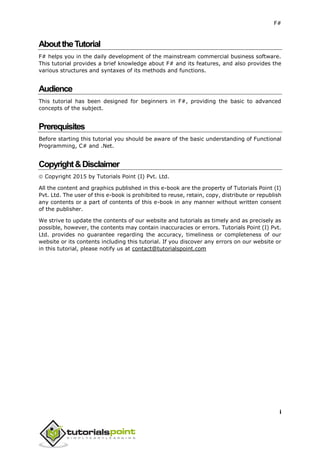 F#
i
AbouttheTutorial
F# helps you in the daily development of the mainstream commercial business software.
This tutorial provides a brief knowledge about F# and its features, and also provides the
various structures and syntaxes of its methods and functions.
Audience
This tutorial has been designed for beginners in F#, providing the basic to advanced
concepts of the subject.
Prerequisites
Before starting this tutorial you should be aware of the basic understanding of Functional
Programming, C# and .Net.
Copyright&Disclaimer
 Copyright 2015 by Tutorials Point (I) Pvt. Ltd.
All the content and graphics published in this e-book are the property of Tutorials Point (I)
Pvt. Ltd. The user of this e-book is prohibited to reuse, retain, copy, distribute or republish
any contents or a part of contents of this e-book in any manner without written consent
of the publisher.
We strive to update the contents of our website and tutorials as timely and as precisely as
possible, however, the contents may contain inaccuracies or errors. Tutorials Point (I) Pvt.
Ltd. provides no guarantee regarding the accuracy, timeliness or completeness of our
website or its contents including this tutorial. If you discover any errors on our website or
in this tutorial, please notify us at contact@tutorialspoint.com
 
