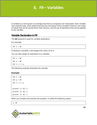 F#
27
A variable is a name given to a storage area that our programs can manipulate. Each variable
has a specific type, which determines the size and layout of the variable's memory; the range
of values that can be stored within that memory; and the set of operations that can be applied
to the variable.
VariableDeclarationinF#
The let keyword is used for variable declaration:
For example,
let x = 10
It declares a variable x and assigns the value 10 to it.
You can also assign an expression to a variable:
let x = 10
let y = 20
let z = x + y
The following example illustrates the concept:
Example
let x = 10
let y = 20
let z = x + y
printfn "x: %i" x
printfn "y: %i" y
printfn "z: %i" z
When you compile and execute the program, it yields the following output:
x: 10
6. F# – Variables
 