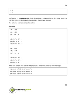 F#
28
y: 20
z: 30
Variables in F# are immutable, which means once a variable is bound to a value, it can’t be
changed. They are actually compiled as static read-only properties.
The following example demonstrates this.
Example
let x = 10
let y = 20
let z = x + y
printfn "x: %i" x
printfn "y: %i" y
printfn "z: %i" z
let x = 15
let y = 20
let z = x + y
printfn "x: %i" x
printfn "y: %i" y
printfn "z: %i" z
When you compile and execute the program, it shows the following error message:
Duplicate definition of value 'x'
Duplicate definition of value 'y'
Duplicate definition of value 'z'
 