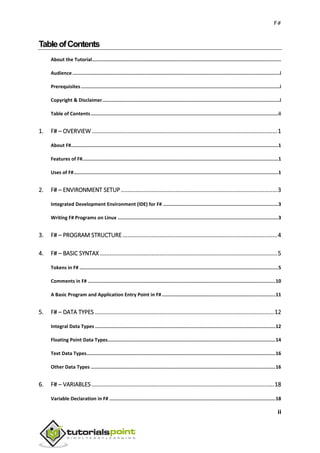 F#
ii
TableofContents
About the Tutorial.....................................................................................................................................
Audience..................................................................................................................................................i
Prerequisites............................................................................................................................................i
Copyright & Disclaimer.............................................................................................................................i
Table of Contents....................................................................................................................................ii
1. F# – OVERVIEW ...................................................................................................................1
About F#..................................................................................................................................................1
Features of F#..........................................................................................................................................1
Uses of F#................................................................................................................................................1
2. F# – ENVIRONMENT SETUP .................................................................................................3
Integrated Development Environment (IDE) for F# .................................................................................3
Writing F# Programs on Linux .................................................................................................................3
3. F# – PROGRAM STRUCTURE................................................................................................4
4. F# – BASIC SYNTAX ..............................................................................................................5
Tokens in F# ............................................................................................................................................5
Comments in F# ....................................................................................................................................10
A Basic Program and Application Entry Point in F#................................................................................11
5. F# – DATA TYPES ...............................................................................................................12
Integral Data Types ...............................................................................................................................12
Floating Point Data Types......................................................................................................................14
Text Data Types.....................................................................................................................................16
Other Data Types ..................................................................................................................................16
6. F# – VARIABLES .................................................................................................................18
Variable Declaration in F# .....................................................................................................................18
 