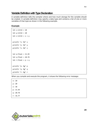 F#
29
VariableDefinitionwithTypeDeclaration
A variable definition tells the compiler where and how much storage for the variable should
be created. A variable definition may specify a data type and contains a list of one or more
variables of that type as shown in the following example.
Example
let x:int32 = 10
let y:int32 = 20
let z:int32 = x + y
printfn "x: %d" x
printfn "y: %d" y
printfn "z: %d" z
let p:float = 15.99
let q:float = 20.78
let r:float = p + q
printfn "p: %g" p
printfn "q: %g" q
printfn "r: %g" r
When you compile and execute the program, it shows the following error message:
x: 10
y: 20
z: 30
p: 15.99
q: 20.78
r: 36.77
 