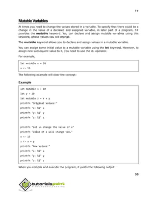 F#
30
MutableVariables
At times you need to change the values stored in a variable. To specify that there could be a
change in the value of a declared and assigned variable, in later part of a program, F#
provides the mutable keyword. You can declare and assign mutable variables using this
keyword, whose values you will change.
The mutable keyword allows you to declare and assign values in a mutable variable.
You can assign some initial value to a mutable variable using the let keyword. However, to
assign new subsequent value to it, you need to use the <- operator.
For example,
let mutable x = 10
x <- 15
The following example will clear the concept:
Example
let mutable x = 10
let y = 20
let mutable z = x + y
printfn "Original Values:"
printfn "x: %i" x
printfn "y: %i" y
printfn "z: %i" z
printfn "Let us change the value of x"
printfn "Value of z will change too."
x <- 15
z <- x + y
printfn "New Values:"
printfn "x: %i" x
printfn "y: %i" y
printfn "z: %i" z
When you compile and execute the program, it yields the following output:
 