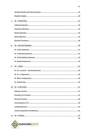 F#
iii
Variable Definition with Type Declaration.............................................................................................19
Mutable Variables.................................................................................................................................20
7. F# – OPERATORS ...............................................................................................................22
Arithmetic Operators ............................................................................................................................22
Comparison Operators..........................................................................................................................23
Boolean Operators................................................................................................................................25
Bitwise Operators .................................................................................................................................26
Operators Precedence...........................................................................................................................28
8. F# – DECISION MAKING.....................................................................................................30
F# - if /then Statement..........................................................................................................................31
F# - if /then/else Statement ..................................................................................................................32
F# - if /then/elif/else Statement ...........................................................................................................33
F# - Nested if Statements ......................................................................................................................34
9. F# – LOOPS........................................................................................................................35
F# - for...to and for... downto Expressions.............................................................................................36
F# - for… in Expressions.........................................................................................................................38
F# - While…do Expressions....................................................................................................................39
F# - Nested Loops..................................................................................................................................39
10. F# – FUNCTIONS................................................................................................................41
Defining a Function ...............................................................................................................................41
Parameters of a Function ......................................................................................................................41
Recursive Functions ..............................................................................................................................43
Arrow Notations in F# ...........................................................................................................................44
Lambda Expressions..............................................................................................................................45
Function Composition and Pipelining ....................................................................................................45
11. F# – STRINGS.....................................................................................................................47
 