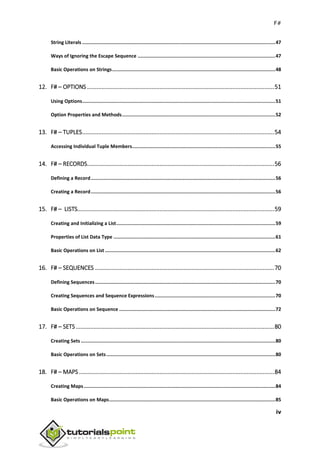 F#
iv
String Literals ........................................................................................................................................47
Ways of Ignoring the Escape Sequence .................................................................................................47
Basic Operations on Strings...................................................................................................................48
12. F# – OPTIONS ....................................................................................................................51
Using Options........................................................................................................................................51
Option Properties and Methods............................................................................................................52
13. F# – TUPLES.......................................................................................................................54
Accessing Individual Tuple Members.....................................................................................................55
14. F# – RECORDS....................................................................................................................56
Defining a Record..................................................................................................................................56
Creating a Record..................................................................................................................................56
15. F# – LISTS..........................................................................................................................59
Creating and Initializing a List................................................................................................................59
Properties of List Data Type ..................................................................................................................61
Basic Operations on List ........................................................................................................................62
16. F# – SEQUENCES ...............................................................................................................70
Defining Sequences...............................................................................................................................70
Creating Sequences and Sequence Expressions.....................................................................................70
Basic Operations on Sequence ..............................................................................................................72
17. F# – SETS...........................................................................................................................80
Creating Sets .........................................................................................................................................80
Basic Operations on Sets.......................................................................................................................80
18. F# – MAPS .........................................................................................................................84
Creating Maps.......................................................................................................................................84
Basic Operations on Maps.....................................................................................................................85
 