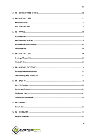 F#
v
19. F# – DISCRIMINATED UNIONS ...........................................................................................88
20. F# – MUTABLE DATA .........................................................................................................91
Mutable Variables.................................................................................................................................91
Uses of Mutable Data............................................................................................................................93
21. F# – ARRAYS ......................................................................................................................95
Creating Arrays .....................................................................................................................................95
Basic Operations on Arrays ...................................................................................................................96
Creating Arrays Using Functions..........................................................................................................101
Searching Arrays .................................................................................................................................104
22. F# – MUTABLE LISTS........................................................................................................106
Creating a Mutable List .......................................................................................................................106
The List(T) Class...................................................................................................................................106
23. F# – MUTABLE DICTIONARY.............................................................................................114
Creating of a Mutable Dictionary ........................................................................................................114
The Dictionary(TKey, TValue) Class .....................................................................................................114
24. F# – BASIC IO...................................................................................................................118
Core.Printf Module .............................................................................................................................118
Format Specifications..........................................................................................................................119
The Console Class................................................................................................................................121
The System.IO Namespace..................................................................................................................126
25. F# – GENERICS.................................................................................................................131
Generic Class.......................................................................................................................................132
26. F# – DELEGATES .............................................................................................................133
Declaring Delegates.............................................................................................................................133
 