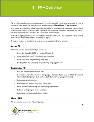 F#
8
F# is a functional programming language. To understand F# constructs, you need to read a
couple of lines about the programming paradigm named Functional Programming.
Functional programming treats computer programs as mathematical functions. In functional
programming, the focus would be on constants and functions, instead of variables and states.
Because functions and constants are things that don’t change.
In functional programming, you will write modular programs, i.e., the programs would consist
of functions that will take other functions as input.
Programs written in functional programming language tend to be concise.
AboutF#
Following are the basic information about F#:
 It was developed in 2005 at Microsoft Research.
 It is a part of Microsoft’s family of .Net language.
 It is a functional programming language.
 It is based on the functional programming language OCaml.
FeaturesofF#
 It is .Net implementation of OCaml.
 It compiles .Net CLI (Common Language Interface) byte code or MSIL (Microsoft
Intermediate Language) that runs on CLR (Common Language Runtime).
 It provides type inference.
 It provides rich pattern matching constructs.
 It has interactive scripting and debugging capabilities.
 It allows writing higher order functions.
 It provides well developed object model.
UsesofF#
F# is normally used in the following areas:
1. F# – Overview
 